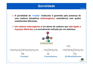 Prof. Nunes
QuiralidadeQuiralidade
A quiralidade de ““muitasmuitas”” moléculas é garantida pela presença de
uma carbono tetraédrico (estereogênicoestereogênico, assimétrico) com quatro
substituintes diferentes.
UmUm carbonocarbono estereogênicoestereogênico é um átomo de carbono que estáestá ligadoligado aa
44 gruposgrupos diferentesdiferentes, e é normalmente indicado por um asteriscoasterisco.
PGQUIM - UFC55
 