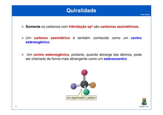 Prof. Nunes
QuiralidadeQuiralidade
SomenteSomente os carbonos com hibridaçãohibridação spsp33 são carbonoscarbonos assimétricosassimétricos..
Um carbonocarbono assimétricoassimétrico é também conhecido como um centrocentro
estereogênicoestereogênico.
Um centrocentro estereogênicoestereogênico, portanto, quando abrange tais átomos, pode
ser chamado de forma mais abrangente como um estereocentroestereocentro.
PGQUIM - UFC56
ser chamado de forma mais abrangente como um estereocentroestereocentro.
 