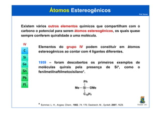 Prof. Nunes
ÁtomosÁtomos EstereogênicosEstereogênicos
Existem vários outrosoutros elementoselementos químicos que compartilham com o
carbono o potencial para serem átomosátomos estereogênicosestereogênicos, os quais quase
sempre conferem quiralidade a uma molécula.
IVIV
Elementos do grupogrupo IVIV podem constituir em átomos
estereogênicos ao contar com 4 ligantes diferentes.
PGQUIM - UFC
19591959 – foram descobertos os primeiros exemplos de
moléculas quirais pela presença de Si*, como o
fenilmetilnaftilmetoxisilano*.
* Sommer, L. H., Angew. Chem., 1982, 74, 176; Oestreich, M., Synlett, 2007, 1629.
Si
Ph
Me OMe
C10H7
 