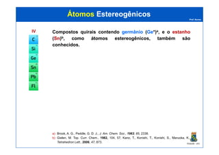 Prof. Nunes
ÁtomosÁtomos EstereogênicosEstereogênicos
IVIV Compostos quirais contendo germâniogermânio (GeGe*)a, e o estanhoestanho
(SnSn)b, como átomos estereogênicos, também são
conhecidos.
PGQUIM - UFC
a) Brook, A. G., Peddle, G. D. J., J. Am. Chem. Soc., 1963, 85, 2338.
b) Gielen, M. Top. Curr. Chem., 1982, 104, 57; Kano, T., Konishi, T., Konishi, S., Maruoka, K.,
Tetrahedron Lett., 2006, 47, 873.
 