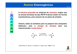 Prof. Nunes
ÁtomosÁtomos EstereogênicosEstereogênicos
VV A estruturaestrutura piramidalpiramidal na molécula do amoníacoamoníaco sugere que
as aminas terciárias do tipo RR’R’’N devem existir em formas
enantioméricas, pois carecem de um plano de simetria.
Todavia, todas as tentativas para se preparar tais compostos
falaharam, pois a energiaenergia dede ativaçãoativação para sua
PGQUIM - UFC
interconversão éé muitomuito baixabaixa.*
* Mannschreck, A., Munsch, H., Matheus, A., Angew. Chem., 1966, 78, 751.
N
R
R'
R''
: N
R
R'
R''
:
Eact 5 Kcal/mol
 