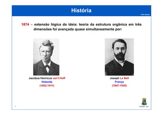 Prof. Nunes
HistóriaHistória
18741874 –– extensão lógica da ideia: teoria da estrutura orgânica em três
dimensões foi avançada quase simultaneamente por:
PGQUIM - UFC
Jacobus Henricus van’t Hoff
Holanda
(1852-1911)
Joseph Le Bell
França
(1847-1930)
6
 