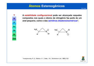 Prof. Nunes
ÁtomosÁtomos EstereogênicosEstereogênicos
VV A estabilidadeestabilidade configuracionalconfiguracional pode ser alcançada naqueles
compostos nos quais o átomo de nitrogênio faz parte de um
anel pequeno, como o das aziridinasaziridinas diastereoisoméricasdiastereoisoméricas*.
N
H3C
Cl
N
H3C Cl..
PGQUIM - UFC
* Kostyanovsky, R. G.; Markov, V. I.; Gella, I. M.; Tetrahedron Lett., 1972,1301.
H Cl
H ..
 