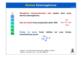 Prof. Nunes
ÁtomosÁtomos EstereogênicosEstereogênicos
VV NitrogêniosNitrogênios tetracoordenadostetracoordenados (sp(sp33)) podem atuar como
átomos estereogênicos.
SaisSais dede amônioamônio foram preparados deste 1899. N
CH3
C2H5 C3H7
i
C4H9
i
+
PGQUIM - UFC
ÓxidosÓxidos dede aminaamina foram obtidos em suas formas
enantioméricas puras*.
* Pottapov, V. M. Stereochemistry, MIR: Moscou, 1979, pp. 562-567.
* Malkov, A.; Kocovsky, P. Eur. J. Org. Chem. 2007, 29.
H3C
N O
C2H5
Ph
+ -
 