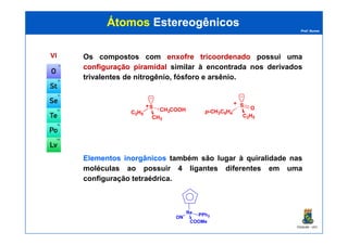 Prof. Nunes
ÁtomosÁtomos EstereogênicosEstereogênicos
VIVI Os compostos com enxofreenxofre tricoordenadotricoordenado possui uma
configuraçãoconfiguração piramidalpiramidal similar à encontrada nos derivados
trivalentes de nitrogênio, fósforo e arsênio.
C2H5
S
CH3
CH2COOH
..
p-CH3C6H4
S
C2H5
O
..
+
+
PGQUIM - UFC
ElementosElementos inorgânicosinorgânicos também são lugar à quiralidade nas
moléculas ao possuir 4 ligantes diferentes em uma
configuração tetraédrica.
ON
Re
COOMe
PPh3
 