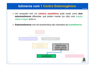 Prof. Nunes
Isômeros comIsômeros com 1 Centro1 Centro EstereogênicoEstereogênico
Um composto com um carbonocarbono assimétricoassimétrico pode existir como doisdois
estereoisômerosestereoisômeros diferentesdiferentes, que podem manter (ou não) uma relaçãorelação
objetoobjeto--imagemimagem entre si.
EstereoisômerosEstereoisômeros com tal característica são chamados de enantiômerosenantiômeros.
isômeros
PGQUIM - UFC64
isômeros constitucionais estereoisômeros
isômeros
cis/trans
isômeros que
contêm centros
estereogênicos
enantiômeros diastereoisômeros
 