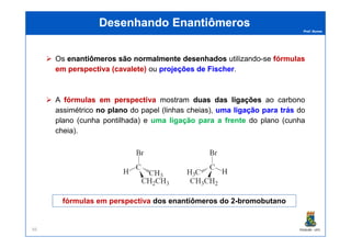 Prof. Nunes
Desenhando EnantiômerosDesenhando Enantiômeros
Os enantiômerosenantiômeros sãosão normalmentenormalmente desenhadosdesenhados utilizando-se fórmulasfórmulas
emem perspectivaperspectiva ((cavaletecavalete)) ou projeçõesprojeções dede FischerFischer.
A fórmulasfórmulas emem perspectivaperspectiva mostram duasduas dasdas ligaçõesligações ao carbono
assimétrico nono planoplano do papel (linhas cheias), umauma ligaçãoligação parapara trástrás do
plano (cunha pontilhada) e umauma ligaçãoligação parapara aa frentefrente do plano (cunha
PGQUIM - UFC66
plano (cunha pontilhada) e umauma ligaçãoligação parapara aa frentefrente do plano (cunha
cheia).
fórmulas em perspectiva dos enantiômeros do 2-bromobutano
 
