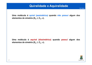 Prof. Nunes
QuiralidadeQuiralidade xx AquiralidadeAquiralidade
Uma molécula é quiralquiral ((assimétricaassimétrica)) quando nãonão possuipossui algumalgum dosdos
elementoselementos dede simetriasimetria (Sn, i, Cn, σ).
PGQUIM - UFC67
Uma molécula é aquiralaquiral ((dissimétricadissimétrica)) quando possuipossui algumalgum dosdos
elementoselementos dede simetriasimetria (Sn, i, Cn, σ).
 