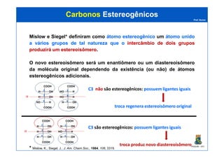 Prof. Nunes
CarbonosCarbonos EstereogênicosEstereogênicos
Mislow e Siegel* definiram como átomoátomo estereogênicoestereogênico um átomoátomo unidounido
aa váriosvários gruposgrupos dede taltal naturezanatureza queque oo intercâmbiointercâmbio dede doisdois gruposgrupos
produziráproduzirá umum estereoisômeroestereoisômero.
O novo estereoisômero será um enantiômero ou um diastereoisômero
da molécula original dependendo da existência (ou não) de átomos
estereogênicos adicionais.
PGQUIM - UFC
* Mislow, K., Siegel, J., J. Am. Chem.Soc., 1984, 106, 3319.
COOH
H OH
H OH
H OH
COOH
COOH
H OH
HO H
H OH
COOH
σ
2
3
4
2
3
4
C3C3 são estereogênicos: possuem ligantes iguaispossuem ligantes iguais
troca produz novotroca produz novo diastereoisômerodiastereoisômero
COOH
H OH
H OH
HO H
COOH
COOH
HO H
HO H
H OH
COOH
σ
2
3
4
2
3
4
C3C3 nãonão são estereogênicos: possuem ligantes iguaispossuem ligantes iguais
troca regeneratroca regenera estereoisômeroestereoisômero originaloriginal
 