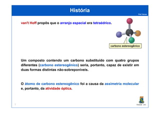 Prof. Nunes
HistóriaHistória
van'tvan't HoffHoff propôs que o arranjoarranjo espacialespacial era tetraédricotetraédrico.
carbono estereogênico
PGQUIM - UFC
Um composto contendo um carbonocarbono substituídosubstituído comcom quatroquatro gruposgrupos
diferentesdiferentes (carbonocarbono estereogênicoestereogênico) seria, portanto, capaz de existir em
duas formas distintas não-sobreponíveis.
O átomoátomo dede carbonocarbono estereogênicoestereogênico foi a causa da assimetriaassimetria molecularmolecular
e, portanto, da atividadeatividade ópticaóptica.
7
 