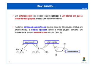 Prof. Nunes
Revisando....Revisando....
Um estereocentroestereocentro (ou centrocentro estereogênicoestereogênico) é umum átomoátomo emem queque aa
trocatroca dede doisdois gruposgrupos produzproduz umum estereoisômeroestereoisômero.
Portanto, carbonoscarbonos assimétricosassimétricos (onde a troca de dois grupos produz um
enantiômero), e duplasduplas ligaçõesligações (onde a troca grupos converte um
isômeroisômero ciscis em um isômeroisômero transtrans (ou um Z em E).
PGQUIM - UFC70
isômeroisômero ciscis em um isômeroisômero transtrans (ou um Z em E).
estereocentro estereocentro
estereocentro
 