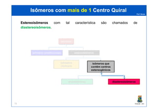Prof. Nunes
Isômeros comIsômeros com mais de 1mais de 1 CentroCentro QuiralQuiral
EstereoisômerosEstereoisômeros com tal característica são chamados de
diastereoisômerosdiastereoisômeros.
isômeros
isômeros constitucionais estereoisômeros
PGQUIM - UFC73
isômeros
cis/trans
isômeros que
contêm centros
estereogênicos
enantiômeros diastereoisômeros
 