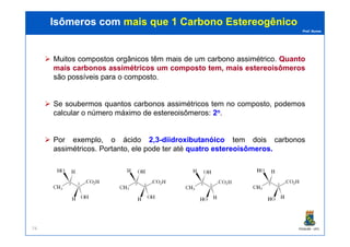 Prof. Nunes
Muitos compostos orgânicos têm mais de um carbono assimétrico. QuantoQuanto
maismais carbonoscarbonos assimétricosassimétricos umum compostocomposto tem,tem, maismais estereoisômerosestereoisômeros
são possíveis para o composto.
Se soubermos quantos carbonos assimétricos tem no composto, podemos
calcular o número máximo de estereoisômeros: 22nn.
Isômeros comIsômeros com mais que 1 Carbonomais que 1 Carbono EstereogênicoEstereogênico
PGQUIM - UFC74
Por exemplo, o ácido 22,,33--diidroxibutanóicodiidroxibutanóico tem dois carbonos
assimétricos. Portanto, ele pode ter até quatroquatro estereoisômerosestereoisômeros..
 