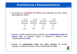 Prof. Nunes
Enantiômeros eEnantiômeros e DiastereoisômerosDiastereoisômeros
Ao escrever as projeçõesprojeções dede FischerFischer das moléculas com dois centros
estereogênicos, temos:
PGQUIM - UFC76
Quando a cadeia carbônica está na vertical e seus substituintessubstituintes estãoestão dodo
mesmomesmo ladolado da projeção Fischer, a molécula é descrita como
o diastereoisômero eritroeritro.
Quando os substituintessubstituintes estãoestão emem ladoslados opostosopostos da Fischer
projeção, a molécula é descrito como o diastereoisômero treotreo.
 