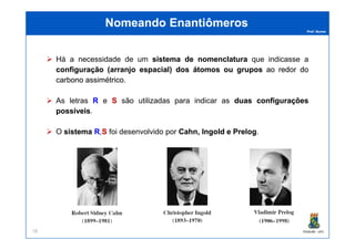 Prof. Nunes
Nomeando EnantiômerosNomeando Enantiômeros
Há a necessidade de um sistemasistema dede nomenclaturanomenclatura que indicasse a
configuraçãoconfiguração ((arranjoarranjo espacialespacial)) dosdos átomosátomos ouou gruposgrupos aoao redorredor dodo
carbonocarbono assimétricoassimétrico.
As letras RR e SS são utilizadas para indicar as duasduas configuraçõesconfigurações
possíveispossíveis.
PGQUIM - UFC78
O sistemasistema RR,SS foi desenvolvido por Cahn,Cahn, IngoldIngold ee PrelogPrelog.
 