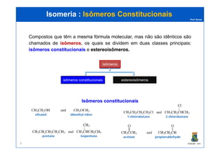 Prof. Nunes
Isomeria :Isomeria : Isômeros ConstitucionaisIsômeros Constitucionais
isômeros
Compostos que têm a mesmamesma fórmulafórmula molecularmolecular, mas não são idênticos são
chamados de isômerosisômeros, os quais se dividem em duas classes principais:
isômerosisômeros constitucionaisconstitucionais e estereoisômerosestereoisômeros..
PGQUIM - UFC8
isômeros constitucionais estereoisômeros
isômeros cis/trans isômeros que
contêm centros
quirais
IsômerosIsômeros constitucionaisconstitucionais
 