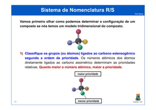 Prof. Nunes
Sistema de Nomenclatura R/SSistema de Nomenclatura R/S
Vamos primeiro olhar como podemos determinar a configuração de um
composto se nós temos um modelo tridimensional do composto.
1)1) ClassifiqueClassifique osos gruposgrupos (ou(ou átomos)átomos) ligadosligados aoao carbonocarbono estereogênicoestereogênico
PGQUIM - UFC80
1)1) ClassifiqueClassifique osos gruposgrupos (ou(ou átomos)átomos) ligadosligados aoao carbonocarbono estereogênicoestereogênico
segundosegundo aa ordemordem dede prioridadeprioridade. Os números atômicos dos átomos
diretamente ligados ao carbono assimétrico determinam as prioridades
relativas. QuantoQuanto maiormaior oo númeronúmero atômico,atômico, maiormaior aa prioridadeprioridade.
maior prioridade
menor prioridade
 