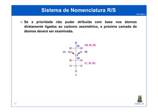 Prof. Nunes
Sistema de Nomenclatura R/SSistema de Nomenclatura R/S
Se a prioridade não puder atribuída com base nos átomos
diretamente ligados ao carbono assimétrico, a próxima camada de
átomos deverá ser examinada.
**
(4)(4)(1)(1)
(3)(3)
PGQUIM - UFC81
**(2)(2)
 