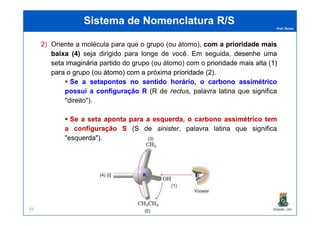 Prof. Nunes
Sistema de Nomenclatura R/SSistema de Nomenclatura R/S
2) Oriente a molécula para que o grupo (ou átomo), comcom aa prioridadeprioridade maismais
baixabaixa ((44)) seja dirigido para longe de você. Em seguida, desenhedesenhe umauma
setaseta imagináriaimaginária partido do grupo (ou átomo) com o prioridadeprioridade maismais altaalta ((11))
parapara oo grupogrupo (ou(ou átomo)átomo) comcom aa próximapróxima prioridadeprioridade ((22))..
SeSe aa setapontossetapontos nono sentidosentido horário,horário, oo carbonocarbono assimétricoassimétrico
possuipossui aa configuraçãoconfiguração RR (R de rectus, palavra latina que significa
"direito").
PGQUIM - UFC83
SeSe aa setaseta apontaaponta parapara aa esquerda,esquerda, oo carbonocarbono assimétricoassimétrico temtem
aa configuraçãoconfiguração SS (S de sinister, palavra latina que significa
"esquerda").
(4)
(1)
(2)
(3)
RR
 