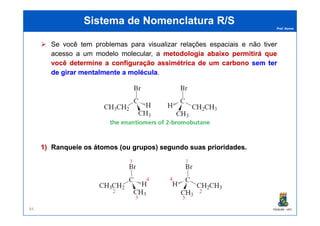 Prof. Nunes
Sistema de Nomenclatura R/SSistema de Nomenclatura R/S
Se você tem problemas para visualizar relações espaciais e não tiver
acesso a um modelo molecular, a metodologiametodologia abaixoabaixo permitirápermitirá queque
vocêvocê determinedetermine aa configuraçãoconfiguração assimétricaassimétrica dede umum carbonocarbono semsem terter
dede girargirar mentalmentementalmente aa moléculamolécula.
PGQUIM - UFC84
1)1) RanqueieRanqueie osos átomosátomos (ou(ou grupos)grupos) segundosegundo suassuas prioridadesprioridades..
 