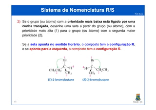 Prof. Nunes
Sistema de Nomenclatura R/SSistema de Nomenclatura R/S
2) Se o grupo (ou átomo) com a prioridadeprioridade maismais baixabaixa estáestá ligadoligado porpor umauma
cunhacunha tracejadatracejada, desenhedesenhe umauma setaseta aa partirpartir dodo grupogrupo (ou(ou átomo),átomo), comcom aa
prioridadeprioridade maismais altaalta ((11)) parapara oo grupogrupo (ou(ou átomo)átomo) comcom aa segundasegunda maiormaior
prioridadeprioridade ((22))..
Se a setaseta apontaaponta nono sentidosentido horáriohorário, o composto tem a configuraçãoconfiguração RR,
e se apontaaponta parapara aa esquerdaesquerda, o composto tem a configuraçãoconfiguração SS.
PGQUIM - UFC85
 