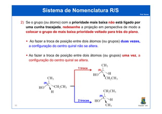 Prof. Nunes
Sistema de Nomenclatura R/SSistema de Nomenclatura R/S
2) Se o grupo (ou átomo) com a prioridadeprioridade maismais baixabaixa nãonão estáestá ligadoligado porpor
umauma cunhacunha tracejadatracejada, redesenheredesenhe aa projeçãoprojeção emem perspectivaperspectiva dede modomodo aa
colocarcolocar oo grupogrupo dede maismais baixabaixa prioridadeprioridade voltadovoltado parapara trástrás dodo planoplano..
AoAo fazerfazer aa trocatroca dede posiçãoposição entreentre doisdois átomosátomos (ou(ou grupos)grupos) duasduas vezes,vezes,
aa configuraçãoconfiguração dodo centrocentro quiralquiral nãonão sese alteraaltera..
AoAo fazerfazer aa trocatroca dede posiçãoposição entreentre doisdois átomosátomos (ou(ou grupos)grupos) umauma vezvez,, aa
PGQUIM - UFC86
AoAo fazerfazer aa trocatroca dede posiçãoposição entreentre doisdois átomosátomos (ou(ou grupos)grupos) umauma vezvez,, aa
configuraçãoconfiguração dodo centrocentro quiralquiral sese alteraaltera..
1 troca
2 trocas
(R)(R)
(S)(S)
(R)(R)
 