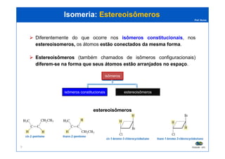 Prof. Nunes
Isomeria:Isomeria: EstereoisômerosEstereoisômeros
isômeros
Diferentemente do que ocorre nos isômerosisômeros constitucionaisconstitucionais, nos
estereoisomerosestereoisomeros,, os átomos estãoestão conectadosconectados dada mesmamesma formaforma.
EstereoisômerosEstereoisômeros (também chamados de isômeros configuracionais)
diferemdiferem--sese nana formaforma queque seusseus átomosátomos estãoestão arranjadosarranjados nono espaçoespaço.
PGQUIM - UFC9
isômeros constitucionais estereoisômeros
isômeros cis/trans isômeros que
contêm centros
quirais
estereoisômerosestereoisômeros
 