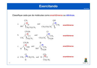 Prof. Nunes
ExercitandoExercitando
ClassifiqueClassifique cadacada parpar dede moléculasmoléculas comocomo enantiômerosenantiômeros ouou idênticasidênticas..
(R)(R)(S)(S)
enantiômerosenantiômeros
(R)(R)(S)(S)
PGQUIM - UFC90
enantiômerosenantiômeros
enantiômerosenantiômeros
enantiômerosenantiômeros
(R)(R)(S)(S)
(S)(S) (R)(R)
(S)(S)(R)(R)
 