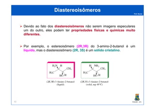 Prof. Nunes
DiastereoisômerosDiastereoisômeros
Devido ao fato dos diastereoisômerosdiastereoisômeros não serem imagens especulares
um do outro, eles podem ter propriedadespropriedades físicasfísicas ee químicasquímicas muitomuito
diferentesdiferentes..
Por exemplo, o estereoisômero ((22R,R,33R)R) do 3-amino-2-butanol é um
líquido,líquido, mas o diastereoisômero ((22R,R, 33S)S) é um sólidosólido cristalinocristalino.
PGQUIM - UFC92
 