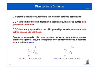 Prof. Nunes
DiastereoisômerosDiastereoisômeros
O 1-bromo-3-metilciclobutano nãonão temtem nenhumnenhum carbonocarbono assimétricoassimétrico.
O CC--11 tem um bromo e um hidrogênio ligado a ele, mas seus outros doisdois
gruposgrupos sãosão idênticosidênticos;
O CC--33 tem um grupo metila e um hidrogênio ligado a ele, mas seus doisdois
outrosoutros gruposgrupos sãosão idênticosidênticos.
PGQUIM - UFC94
Porque oo compostocomposto nãonão temtem nenhumnenhum carbonocarbono comcom quatroquatro gruposgrupos
diferentesdiferentes ligados a ele, eleele temtem apenasapenas doisdois estereoisômerosestereoisômeros, o isômero
ciscis e o isômero transtrans.
ciscis-1-bromo-3-metilciclobutano transtrans-1-bromo-3-metilciclobutano
 