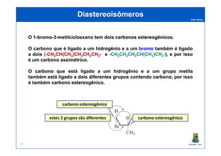 Prof. Nunes
DiastereoisômerosDiastereoisômeros
O 1-bromo-3-metilcicloexano tem doisdois carbonoscarbonos estereogênicosestereogênicos.
O carbono que é ligado a um hidrogêniohidrogênio e a um bromobromo também é ligado
a dois ((--CHCH22CH(CHCH(CH33)CH)CH22CHCH22CHCH22-- e --CHCH22CHCH22CHCH22CH(CHCH(CH33)CH)CH22--), e por isso
é um carbono assimétrico.
OO carbonocarbono que está ligado a um hidrogênio e a um grupo metila
também estáestá ligadoligado aa doisdois diferentesdiferentes gruposgrupos contendocontendo carbonocarbono, por isso
PGQUIM - UFC95
também estáestá ligadoligado aa doisdois diferentesdiferentes gruposgrupos contendocontendo carbonocarbono, por isso
é também carbonocarbono estereogênicoestereogênico.
carbono estereogênico
estes 2 grupos são diferentes carbono estereogênico
 