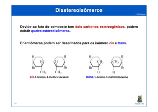 Prof. Nunes
DiastereoisômerosDiastereoisômeros
Devido ao fato do composto tem doisdois carbonoscarbonos estereogênicosestereogênicos, podem
existir quatro estereoisômeros.
Enantiômeros podem ser desenhados para os isômero ciscis e transtrans.
PGQUIM - UFC96
ciscis-1-bromo-3-metilcicloexano transtrans-1-bromo-3-metilcicloexano
 