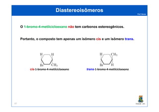 Prof. Nunes
DiastereoisômerosDiastereoisômeros
O 11--bromobromo--44--metilcicloexanometilcicloexano nãonão temtem carbonoscarbonos estereogênicosestereogênicos.
Portanto, o composto tem apenas um isômero ciscis e um isômero transtrans.
PGQUIM - UFC97
ciscis-1-bromo-4-metilcicloexano transtrans-1-bromo-4-metilcicloexano
 