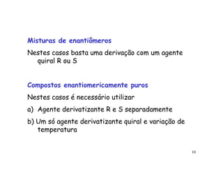 Misturas de enantiômeros
Nestes casos basta uma derivação com um agente
  quiral R ou S


Compostos enantiomericamente puros
Nestes casos é necessário utilizar
a) Agente derivatizante R e S separadamente
b) Um só agente derivatizante quiral e variação de
   temperatura


                                                     10
 