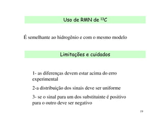 Uso de RMN de      13C




É semelhante ao hidrogênio e com o mesmo modelo


                 Limitações e cuidados


   1- as diferenças devem estar acima do erro
   experimental
   2-a distribuição dos sinais deve ser uniforme
   3- se o sinal para um dos substituinte é positivo
   para o outro deve ser negativo
                                                       19
 