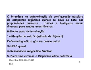 O interêsse na determinação da configuração absoluta
de compostos orgânicos quirais se deve ao fato das
propriedades químicas , físicas e biológicas serem
diversas para ambos enantiômeros
Métodos para determinação
1-difração de raio X (método de Bijvoet)
2-Cromatografia a gás em coluna quiral
3-HPLC quiral
4-Ressonância Magnética Nuclear
5-Dicroísmo circular e Dispersão ótica rotatória
 Chem Rev. 2004, 104, 17-117
                                                   2
 Eliel
 