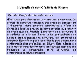 1-Difração de raio X (método de Bijvoet)

•Método difração de raio-X-de cristais
•É utilizado para determinar as estruturas moleculares. Os
átomos da estrutura fornecem uma grade de difração em
3 dimensões. Numa primeira aproximação o efeito de
difração é igual se provem da parte anterior ou posterior
da grade (Lei de Friedel), Entretanto se a estrutura é
assimétrica esta lei não é mais válida principalmente se
existem átomos pesados na estrutura. e.g. um métal de
transição. Este efeito pode ser utilizado para determinar a
configuração absoluta(análise de Bijvøt). Este método é o
único método para determinar a configuração absoluta que
independe     de   comparação     entre estruturas      de
configuração absoluta conhecida.
                                                       3
 
