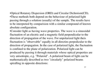 •Optical Rotatory Dispersion (ORD) and Circular Dichroism(CD).
•These methods both depend on the behaviour of polarized light
passing through a solution (usually) of the sample. The results have
to be interpreted by comparision with a similar compound of known
absolute configuration.
•Consider light as having wave properties. The wave is a sinusoidal
fluctuation of an electric and a magnetic field perpendicular to the
direction of propagation of the wave. For unpolarized light theis
fluctuation is "observable" equally in all directins perpedicular to the
direction of propagation. In the case of polarized light, the fluctuation
is confined to the plane of polarization. Polarized light can be
produced by passing it through materials whose optical properties are
very anisotropic, e.g. "Polaroid". A polarized beam of light can be
mathematically described as two "circularly" polarized beams
spiralling in opposite directions:
                                                                 57
 
