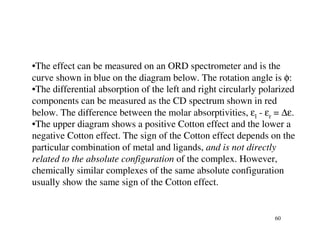 •The effect can be measured on an ORD spectrometer and is the
curve shown in blue on the diagram below. The rotation angle is φ:
•The differential absorption of the left and right circularly polarized
components can be measured as the CD spectrum shown in red
below. The difference between the molar absorptivities, εl - εr = ∆ε.
•The upper diagram shows a positive Cotton effect and the lower a
negative Cotton effect. The sign of the Cotton effect depends on the
particular combination of metal and ligands, and is not directly
related to the absolute configuration of the complex. However,
chemically similar complexes of the same absolute configuration
usually show the same sign of the Cotton effect.


                                                                 60
 