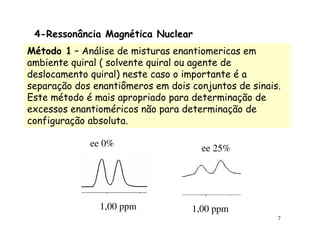 4-Ressonância Magnética Nuclear
Método 1 – Análise de misturas enantiomericas em
ambiente quiral ( solvente quiral ou agente de
deslocamento quiral) neste caso o importante é a
separação dos enantiômeros em dois conjuntos de sinais.
Este método é mais apropriado para determinação de
excessos enantioméricos não para determinação de
configuração absoluta.

             ee 0%                   ee 25%




               1,00 ppm            1,00 ppm
                                                      7
 