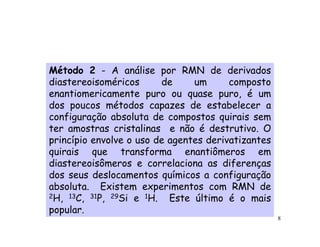 Método 2 - A análise por RMN de derivados
diastereoisoméricos      de     um      composto
enantiomericamente puro ou quase puro, é um
dos poucos métodos capazes de estabelecer a
configuração absoluta de compostos quirais sem
ter amostras cristalinas e não é destrutivo. O
princípio envolve o uso de agentes derivatizantes
quirais que transforma enantiômeros em
diastereoisômeros e correlaciona as diferenças
dos seus deslocamentos químicos a configuração
absoluta. Existem experimentos com RMN de
2H, 13C, 31P, 29Si e 1H.   Este último é o mais
popular.
                                                    8
 