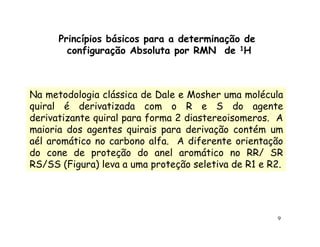 Princípios básicos para a determinação de
        configuração Absoluta por RMN de 1H



Na metodologia clássica de Dale e Mosher uma molécula
quiral é derivatizada com o R e S do agente
derivatizante quiral para forma 2 diastereoisomeros. A
maioria dos agentes quirais para derivação contém um
aél aromático no carbono alfa. A diferente orientação
do cone de proteção do anel aromático no RR/ SR
RS/SS (Figura) leva a uma proteção seletiva de R1 e R2.




                                                     9
 