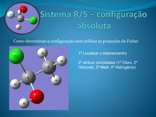 Como determinar a configuração sem utilizar as projeções de Fisher 
1º Localizar o estereocentro 
2º atribuir prioridades (1º Cloro, 2º 
Hidroxila, 3º Metil, 4º Hidrogênio) 
 