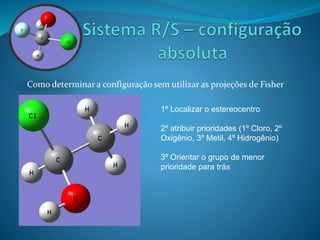 Como determinar a configuração sem utilizar as projeções de Fisher 
1º Localizar o estereocentro 
2º atribuir prioridades (1º Cloro, 2º 
Oxigênio, 3º Metil, 4º Hidrogênio) 
3º Orientar o grupo de menor 
prioridade para trás 
 