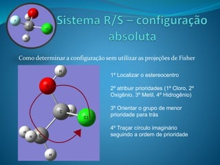 Como determinar a configuração sem utilizar as projeções de Fisher 
1º Localizar o estereocentro 
2º atribuir prioridades (1º Cloro, 2º 
Oxigênio, 3º Metil, 4º Hidrogênio) 
3º Orientar o grupo de menor 
prioridade para trás 
4º Traçar círculo imaginário 
seguindo a ordem de prioridade 
 