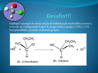 Explique o porquê de nesta reação de substituição nucleofílica ocorre a 
inversão da configuração S para R, já que tanto o grupo (-OH) e (-Cl) 
tem prioridade 1 perante os demais grupos. 
 