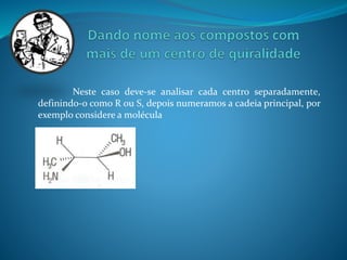 Neste caso deve-se analisar cada centro separadamente, 
definindo-o como R ou S, depois numeramos a cadeia principal, por 
exemplo considere a molécula 
 