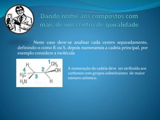 Neste caso deve-se analisar cada centro separadamente, 
definindo-o como R ou S, depois numeramos a cadeia principal, por 
exemplo considere a molécula 
A numeração da cadeia deve ser atribuída aos 
carbonos com grupos substituintes de maior 
número atômico. 
 
