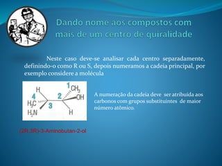 Neste caso deve-se analisar cada centro separadamente, 
definindo-o como R ou S, depois numeramos a cadeia principal, por 
exemplo considere a molécula 
A numeração da cadeia deve ser atribuída aos 
carbonos com grupos substituintes de maior 
número atômico. 
(2R,3R)-3-Aminobutan-2-ol 
 