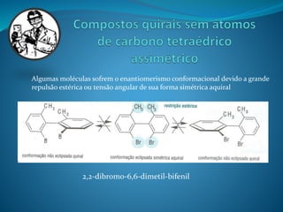 Algumas moléculas sofrem o enantiomerismo conformacional devido a grande 
repulsão estérica ou tensão angular de sua forma simétrica aquiral 
2,2-dibromo-6,6-dimetil-bifenil 
 